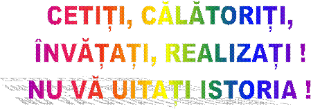 CETIȚI, CĂLĂTORIȚI,
ÎNVĂȚAȚI, REALIZAȚI !
NU VĂ UITAȚI ISTORIA !