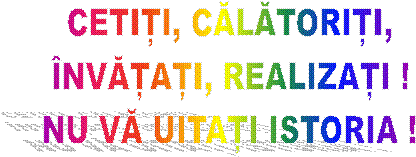 CETIȚI, CĂLĂTORIȚI,
ÎNVĂȚAȚI, REALIZAȚI !
NU VĂ UITAȚI ISTORIA !