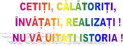 CETIȚI, CĂLĂTORIȚI,
ÎNVĂȚAȚI, REALIZAȚI !
NU VĂ UITAȚI ISTORIA !